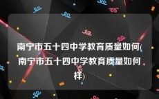 南宁市五十四中学教育质量如何(南宁市五十四中学教育质量如何样)