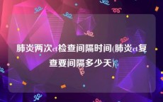 肺炎两次ct检查间隔时间(肺炎ct复查要间隔多少天)