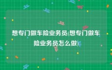 想专门做车险业务员(想专门做车险业务员怎么做)