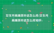 女生开高端茶叶店怎么样(女生开高端茶叶店怎么样知乎)