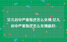 女儿初中严重叛逆怎么处理(女儿初中严重叛逆怎么处理最好)