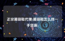 正宗莆田鞋代理(莆田鞋怎么找一手货源)