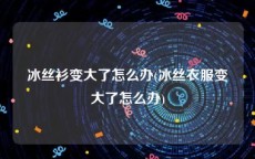 冰丝衫变大了怎么办(冰丝衣服变大了怎么办)
