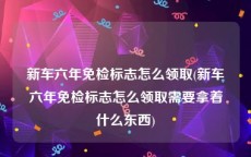 新车六年免检标志怎么领取(新车六年免检标志怎么领取需要拿着什么东西)