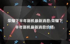 荣耀下半年新机最新消息(荣耀下半年新机最新消息价格)