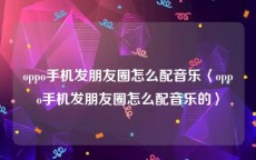 oppo手机发朋友圈怎么配音乐〈oppo手机发朋友圈怎么配音乐的〉