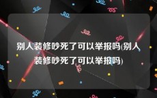 别人装修吵死了可以举报吗(别人装修吵死了可以举报吗)