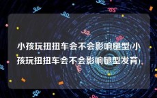 小孩玩扭扭车会不会影响腿型(小孩玩扭扭车会不会影响腿型发育)