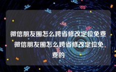 微信朋友圈怎么跨省修改定位免费 微信朋友圈怎么跨省修改定位免费的