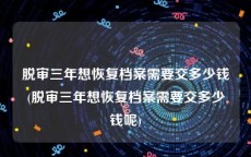 脱审三年想恢复档案需要交多少钱(脱审三年想恢复档案需要交多少钱呢)