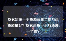 皮衣定做一手货源在哪个地方进货质量好？皮衣进货一手方法哪一个强？