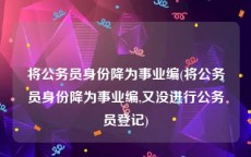 将公务员身份降为事业编(将公务员身份降为事业编,又没进行公务员登记)