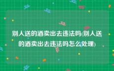 别人送的酒卖出去违法吗(别人送的酒卖出去违法吗怎么处理)