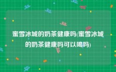 蜜雪冰城的奶茶健康吗(蜜雪冰城的奶茶健康吗可以喝吗)