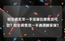 哈伦裤批发一手货源在哪售货可信？哈伦裤售货一手通道哪家强？