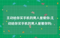 主动给你买手机的男人是爱你(主动给你买手机的男人是爱你吗)