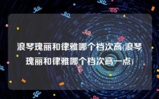 浪琴瑰丽和律雅哪个档次高(浪琴瑰丽和律雅哪个档次高一点)