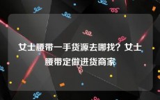 女士腰带一手货源去哪找？女士腰带定做进货商家
