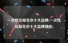 一次性压缩毛巾十大品牌(一次性压缩毛巾十大品牌排名)