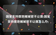 国家支持摆地摊城管不让摆(国家支持摆地摊城管不让摆怎么办)