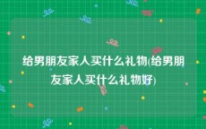 给男朋友家人买什么礼物(给男朋友家人买什么礼物好)