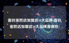 面包蛋糕店加盟店10大品牌(面包蛋糕店加盟店10大品牌有哪些)
