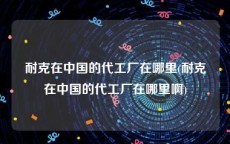 耐克在中国的代工厂在哪里(耐克在中国的代工厂在哪里啊)