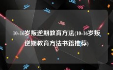 10-16岁叛逆期教育方法(10-16岁叛逆期教育方法书籍推荐)