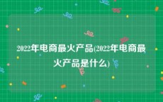 2022年电商最火产品(2022年电商最火产品是什么)