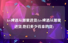 ktv啤酒从哪里进货(ktv啤酒从哪里进货,他们多少钱拿的货)