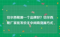 切尔西靴哪一个品牌好？切尔西靴厂家批发价无中间商货源方式