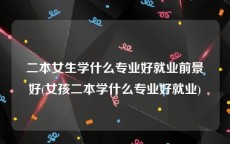二本女生学什么专业好就业前景好(女孩二本学什么专业好就业)
