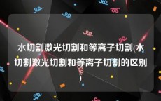 水切割激光切割和等离子切割(水切割激光切割和等离子切割的区别)