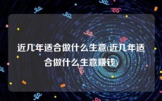 近几年适合做什么生意(近几年适合做什么生意赚钱)
