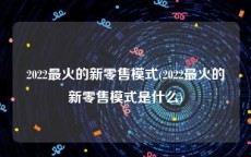2022最火的新零售模式(2022最火的新零售模式是什么)