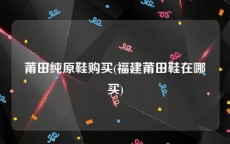 莆田纯原鞋购买(福建莆田鞋在哪买)