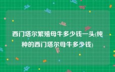 西门塔尔繁殖母牛多少钱一头(纯种的西门塔尔母牛多少钱)