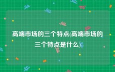 高端市场的三个特点(高端市场的三个特点是什么)