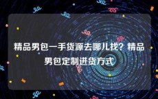 精品男包一手货源去哪儿找？精品男包定制进货方式