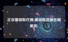 正宗莆田鞋代理(莆田鞋货源在哪里找)