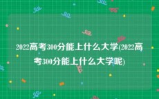 2022高考300分能上什么大学(2022高考300分能上什么大学呢)