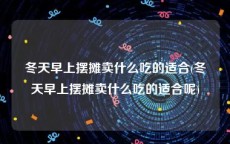冬天早上摆摊卖什么吃的适合(冬天早上摆摊卖什么吃的适合呢)