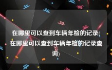在哪里可以查到车辆年检的记录(在哪里可以查到车辆年检的记录查询)