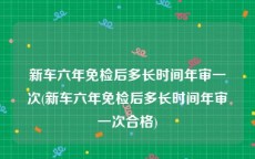 新车六年免检后多长时间年审一次(新车六年免检后多长时间年审一次合格)