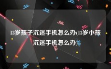 13岁孩子沉迷手机怎么办(13岁小孩沉迷手机怎么办)