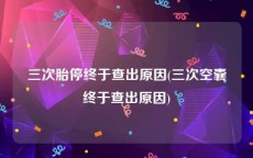 三次胎停终于查出原因(三次空囊终于查出原因)