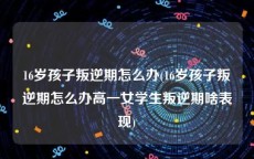 16岁孩子叛逆期怎么办(16岁孩子叛逆期怎么办高一女学生叛逆期啥表现)