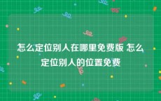 怎么定位别人在哪里免费版 怎么定位别人的位置免费