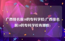 广西排名前10的专科学校(广西排名前10的专科学校有哪些)