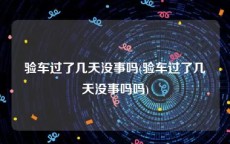 验车过了几天没事吗(验车过了几天没事吗吗)